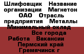 Шлифовщик › Название организации ­ Магнетон, ОАО › Отрасль предприятия ­ Металлы › Минимальный оклад ­ 20 000 - Все города Работа » Вакансии   . Пермский край,Гремячинск г.